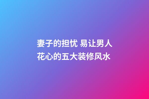 妻子的担忧 易让男人花心的五大装修风水